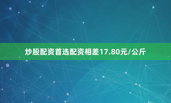 炒股配资首选配资相差17.80元/公斤