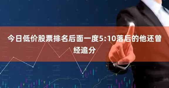 今日低价股票排名后面一度5:10落后的他还曾经追分