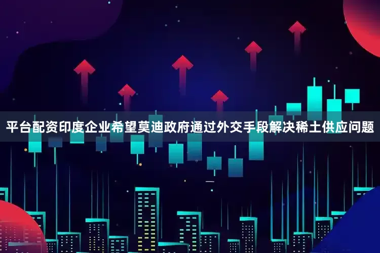 平台配资印度企业希望莫迪政府通过外交手段解决稀土供应问题