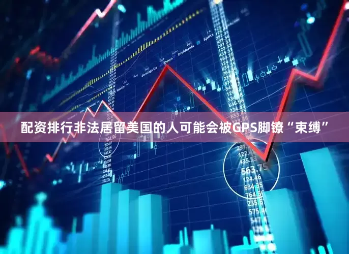 配资排行非法居留美国的人可能会被GPS脚镣“束缚”