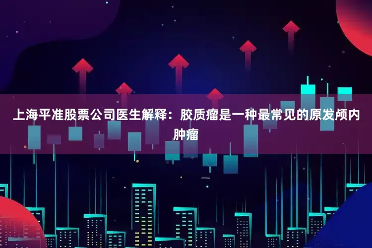 上海平准股票公司医生解释：胶质瘤是一种最常见的原发颅内肿瘤