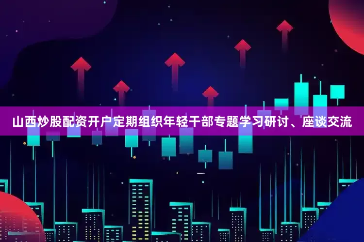 山西炒股配资开户定期组织年轻干部专题学习研讨、座谈交流