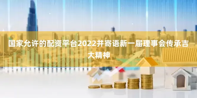 国家允许的配资平台2022并寄语新一届理事会传承吉大精神