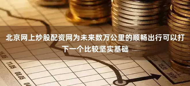 北京网上炒股配资网为未来数万公里的顺畅出行可以打下一个比较坚实基础