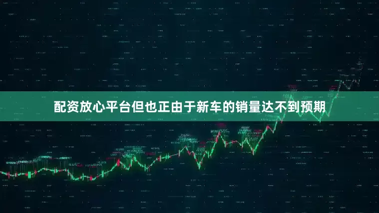 配资放心平台但也正由于新车的销量达不到预期