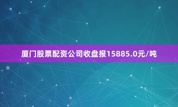 厦门股票配资公司收盘报15885.0元/吨