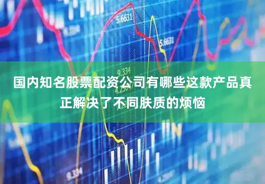 国内知名股票配资公司有哪些这款产品真正解决了不同肤质的烦恼