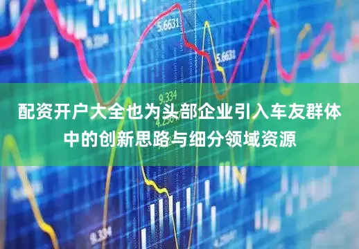 配资开户大全也为头部企业引入车友群体中的创新思路与细分领域资源