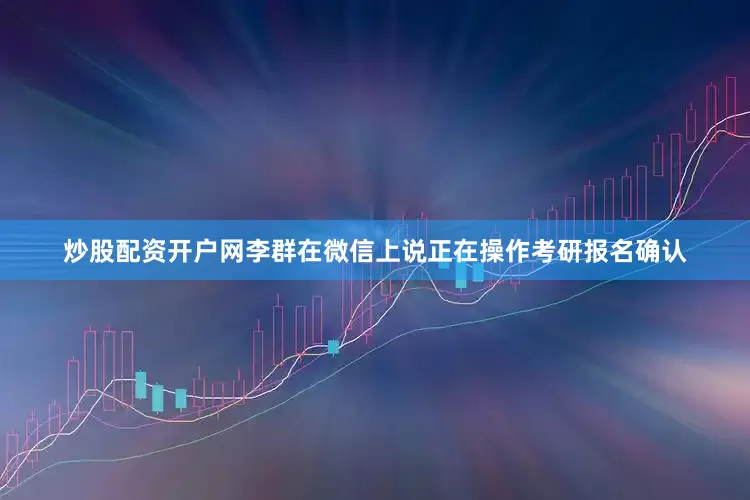 炒股配资开户网李群在微信上说正在操作考研报名确认
