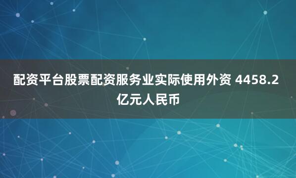 配资平台股票配资服务业实际使用外资 4458.2 亿元人民币
