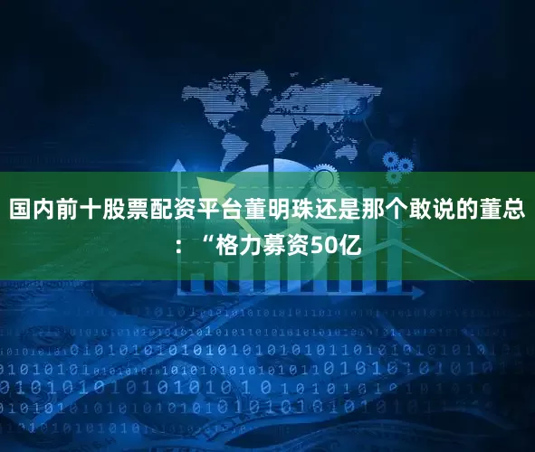 国内前十股票配资平台董明珠还是那个敢说的董总:“格力募资50亿