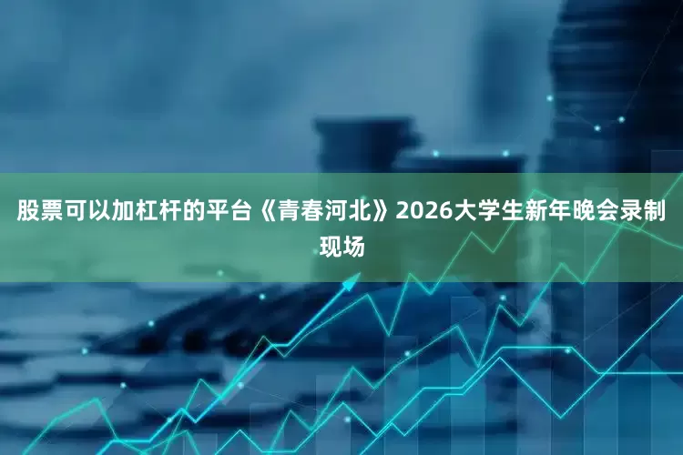 股票可以加杠杆的平台《青春河北》2026大学生新年晚会录制现场