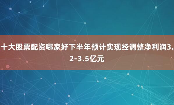 十大股票配资哪家好下半年预计实现经调整净利润3.2-3.5亿元