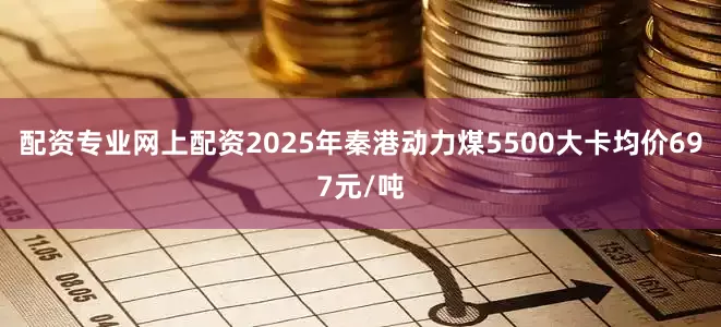 配资专业网上配资2025年秦港动力煤5500大卡均价697元/吨