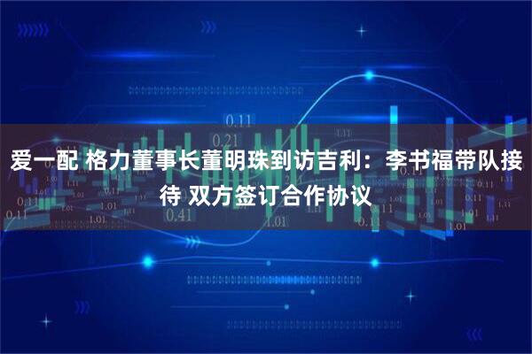 爱一配 格力董事长董明珠到访吉利：李书福带队接待 双方签订合作协议