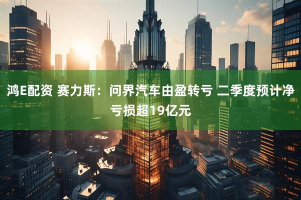鸿E配资 赛力斯：问界汽车由盈转亏 二季度预计净亏损超19亿元