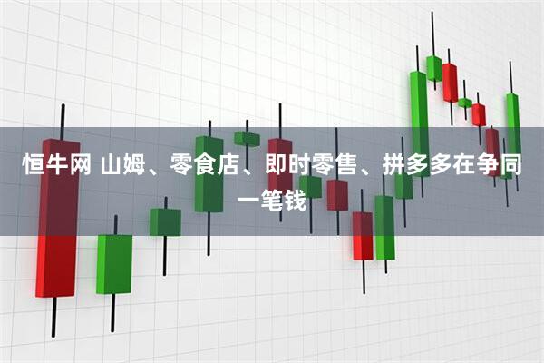 恒牛网 山姆、零食店、即时零售、拼多多在争同一笔钱