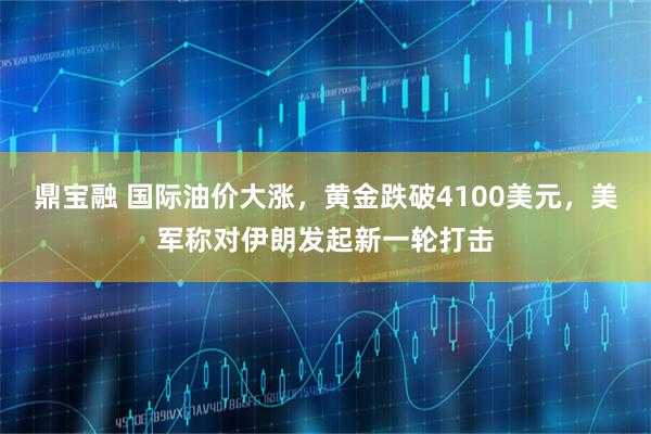 鼎宝融 国际油价大涨，黄金跌破4100美元，美军称对伊朗发起新一轮打击