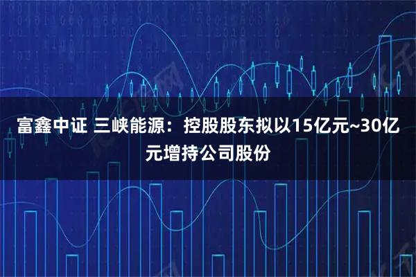 富鑫中证 三峡能源：控股股东拟以15亿元~30亿元增持公司股份